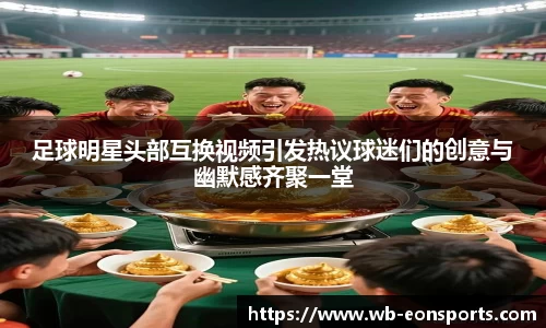足球明星头部互换视频引发热议球迷们的创意与幽默感齐聚一堂
